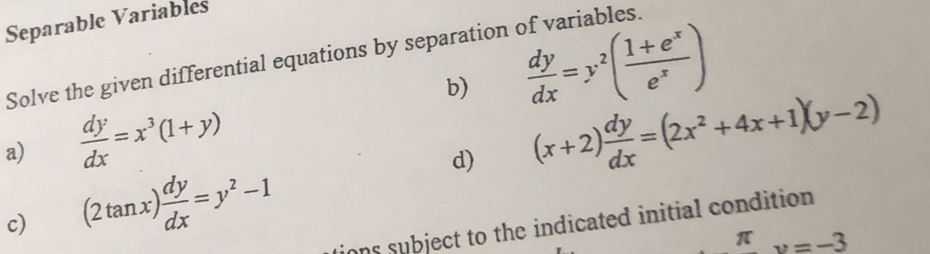 Separable Variables 
Solve the given differential equations by separation of variables. 
b)  dy/dx =y^2( (1+e^x)/e^x )
a)  dy/dx =x^3(1+y)
d) (x+2) dy/dx =(2x^2+4x+1)(y-2)
c) (2tan x) dy/dx =y^2-1
ions subject to the indicated initial condition . 
1 u=-3