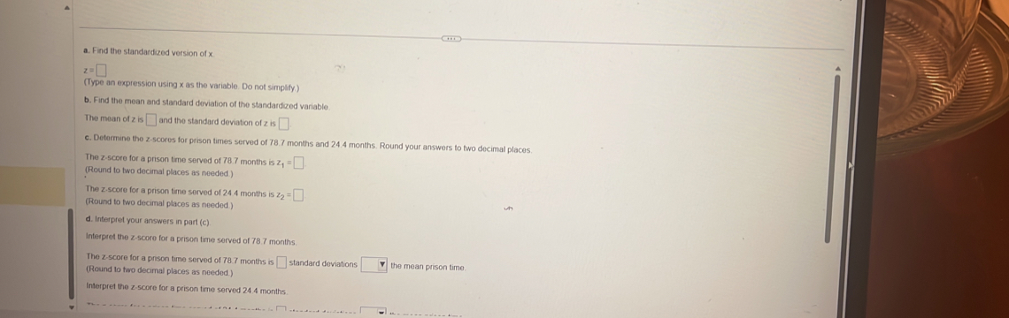 Find the standardized version of x
z=□
(Type an expression using x as the variable. Do not simplify.) 
b. Find the mean and standard deviation of the standardized variable 
The mean of z is □ and the standard deviation of z is □
c. Determine the z-scores for prison times served of 78.7 months and 24.4 months. Round your answers to two decimal places. 
The z-score for a prison time served of 78.7 months is z_1=□
(Round to two decimal places as needed. 
The z-score for a prison time served of 24.4 months is z_2=□
(Round to two decimal places as needed.) 
d. Interpret your answers in part (c) 
Interpret the z-score for a prison time served of 78.7 months. 
The z-score for a prison time served of 78.7 months is □ standard deviations □ the mean prison time. 
(Round to two decimal places as needed.) 
Interpret the z-score for a prison time served 24.4 months