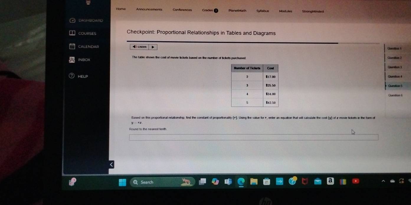 Home Announcements Conferences Grades PlanetMath Syllabus Modules StrongMinded 
DASHBOARD 
COURSES Checkpoint: Proportional Relationships in Tables and Diagrams 
CALENDAR ◀ Listen Quesson 1 
The table shows the cost of movie tickets based on the number of tickets purchased. 
INBOX Question 2 
Question 3 
HELP 
Question 4 
Question S 
Question 6 
Based on this proportional relationship, find the constant of proportionality (1). Using the value forr , enter an equation that will calculate the cost (y) of z movie tickets in the form of 
Round to the nearest tenth 
Search
