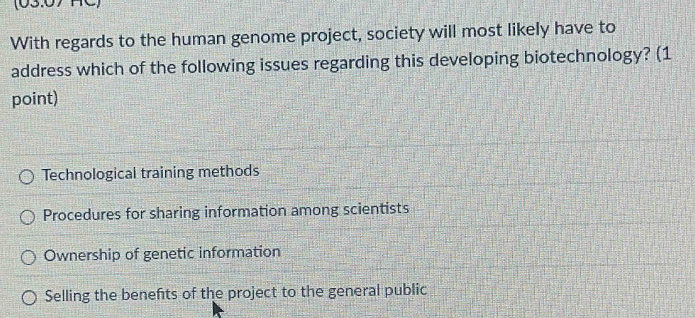 (03:07 C)
With regards to the human genome project, society will most likely have to
address which of the following issues regarding this developing biotechnology? (1
point)
Technological training methods
Procedures for sharing information among scientists
Ownership of genetic information
Selling the benefts of the project to the general public