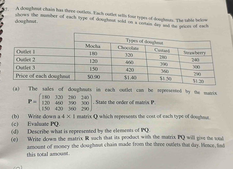 A doughnut chain has three outlets. Each outlet sells four types of doughnuts. The table below 
shows the number of each type of doughnut sold on a certain day and the prices of each 
doughnut. 
(a) The sales of doughnuts in each outlet can be represented by the matrix
P=beginpmatrix 180&320&280&240 120&460&390&300 150&420&360&290endpmatrix. State the order of matrix P. 
(b) Write down a 4* 1 matrix Q which represents the cost of each type of doughnut. 
(c) Evaluate PQ. 
(d) Describe what is represented by the elements of PQ. 
(e) Write down the matrix R such that its product with the matrix PQ will give the total 
amount of money the doughnut chain made from the three outlets that day. Hence, find 
this total amount.