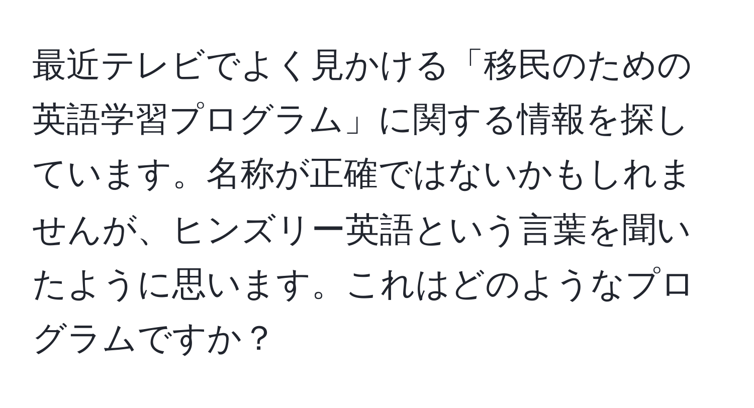 最近テレビでよく見かける「移民のための英語学習プログラム」に関する情報を探しています。名称が正確ではないかもしれませんが、ヒンズリー英語という言葉を聞いたように思います。これはどのようなプログラムですか？