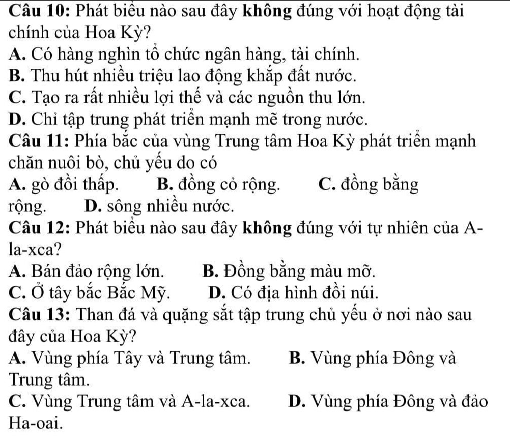 Phát biểu nào sau đây không đúng với hoạt động tài
chính của Hoa Kỳ?
A. Có hàng nghìn tổ chức ngân hàng, tài chính.
B. Thu hút nhiều triệu lao động khắp đất nước.
C. Tạo ra rất nhiều lợi thế và các nguồn thu lớn.
D. Chỉ tập trung phát triển mạnh mẽ trong nước.
Câu 11: Phía bắc của vùng Trung tâm Hoa Kỳ phát triển mạnh
chăn nuôi bò, chủ yếu do có
A. gò đồi thấp. B. đồng cỏ rộng. C. đồng bằng
rộng. D. sông nhiều nước.
Câu 12: Phát biểu nào sau đây không đúng với tự nhiên của A-
la-xca?
A. Bán đảo rộng lớn. B. Đồng bằng màu mỡ.
C. Ở tây bắc Bắc Mỹ. D. Có địa hình đồi núi.
Câu 13: Than đá và quặng sắt tập trung chủ yếu ở nơi nào sau
đây của Hoa Kỳ?
A. Vùng phía Tây và Trung tâm. B. Vùng phía Đông và
Trung tâm.
C. Vùng Trung tâm và A-la-xca. D. Vùng phía Đông và đảo
Ha-oai.