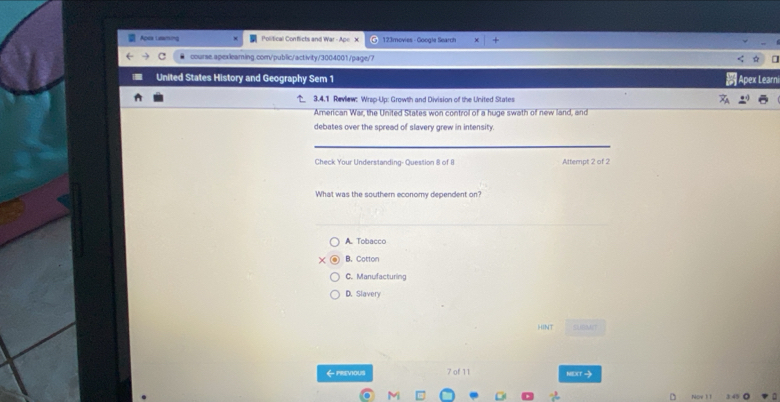 Apes Laaning Political Conflicts and War ADE> 123 movies - Google Search
c ● course.apexlearning.com/public/activity/3004001/page/7
United States History and Geography Sem 1 Apex Learni
3.4.1 Review: Wrsp-Up: Growth and Division of the United States
American War, the United States won control of a huge swath of new land, and
debates over the spread of slavery grew in intensity.
Check Your Understanding- Question 8 of 8 Attempt 2 of 2
What was the southern economy dependent on?
A. Tobacco
B. Cotton
C. Manufacturing
D. Slavery
HINT SLIBMIT
← previous 7 of 11 NEXT→
0