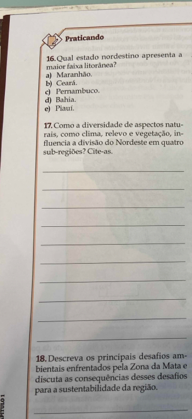 Praticando
16.Qual estado nordestino apresenta a
maior faixa litorânea?
a) Maranhão.
b) Ceará.
c) Pernambuco.
d) Bahia.
e) Piauí.
17. Como a diversidade de aspectos natu-
rais, como clima, relevo e vegetação, in-
fluencia a divisão do Nordeste em quatro
sub-regiões? Cite-as.
_
_
_
_
_
_
_
_
_
_
18.Descreva os principais desafios am-
bientais enfrentados pela Zona da Mata e
discuta as consequências desses desafios
para a sustentabilidade da região.
=
_