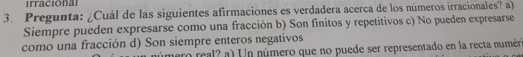 1rracional
3. Pregunta: ¿Cuál de las siguientes afirmaciones es verdadera acerca de los números irracionales? a)
Siempre pueden expresarse como una fracción b) Son finitos y repetitivos c) No pueden expresarse
como una fracción d) Son siempre enteros negativos
ero real? a) Un número que no puede ser representado en la recta numéria