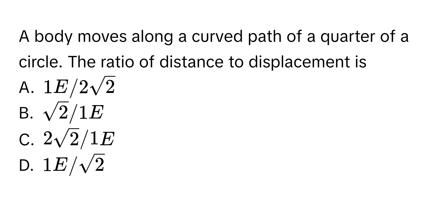 A body moves along a curved path of a quarter of a circle. The ratio of distance to displacement is 
A. $1E/2sqrt(2)$
B. $sqrt(2)/1E$
C. $2sqrt(2)/1E$
D. $1E/sqrt(2)$