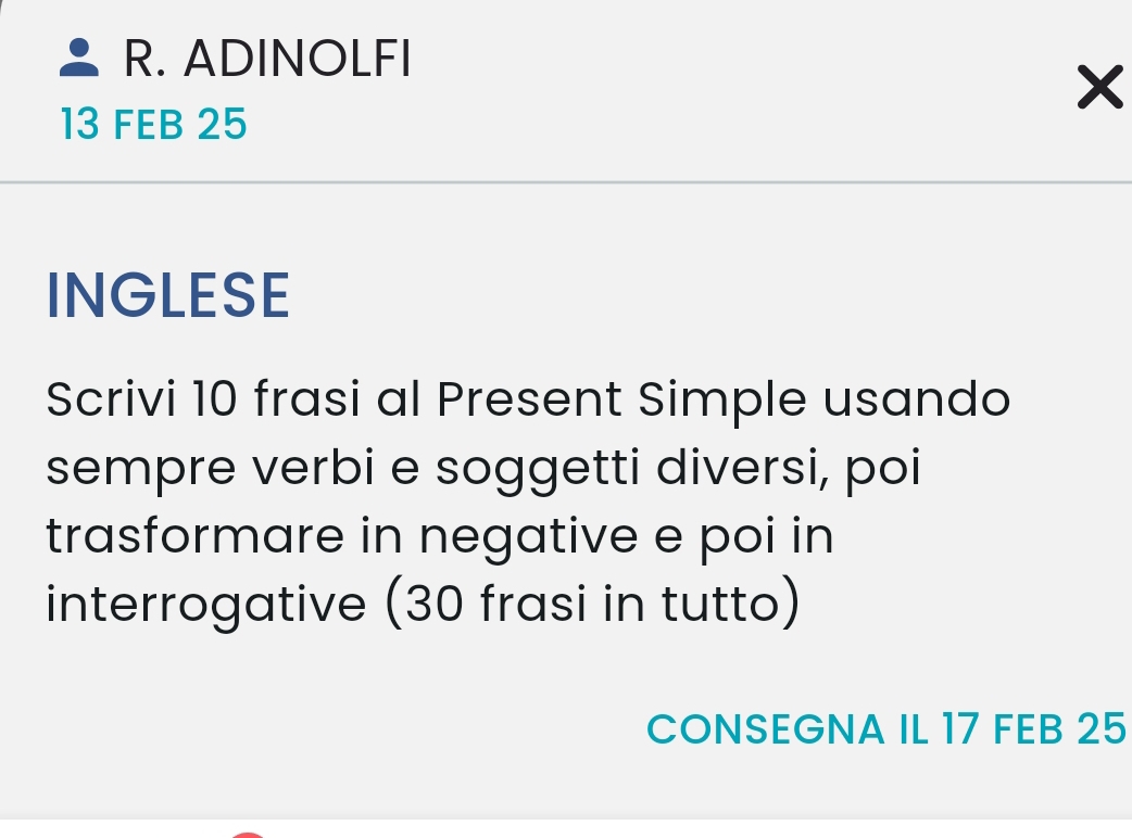 ADINOLFI 
13 FEB 25 
INGLESE 
Scrivi 10 frasi al Present Simple usando 
sempre verbi e soggetti diversi, poi 
trasformare in negative e poi in 
interrogative (30 frasi in tutto) 
CONSEGNA IL 17 FEB 25