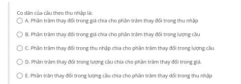 Co dān của cầu theo thu nhập là:
A. Phần trăm thay đối trong giá chia cho phần trầm thay đối trong thu nhập
B. Phần trăm thay đổi trong giá chia cho phần trăm thay đổi trong lượng cầu
C. Phần trăm thay đổi trong thu nhập chia cho phần trăm thay đổi trong lượng cầu
D. Phần trăm thay đối trong lượng cầu chia cho phần trăm thay đối trong giá.
E. Phần trăn thay đối trong lượng cầu chia cho phần trăm thay dối trong thu nhập