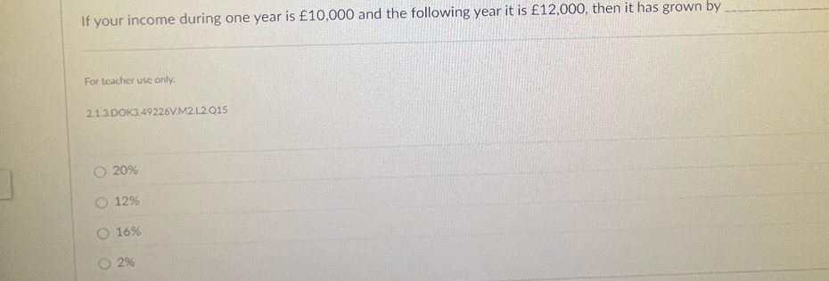 If your income during one year is £10,000 and the following year it is £12,000, then it has grown by_
For teacher use only.
2.1.3.DOK3.49226V.M2.L2.Q15
20%
12%
16%
2%