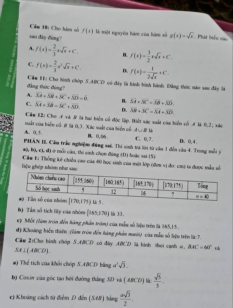 Cho hàm số f(x) là một nguyên hàm của hàm số g(x)=sqrt(x). Phát biểu nào
sau đây đúng?
A. f(x)= 2/3 xsqrt(x)+C.
B. f(x)= 3/2 xsqrt(x)+C.
C. f(x)= 2/3 x^2sqrt(x)+C.
D. f(x)= 1/2sqrt(x) +C.
Câu 11: Cho hình chóp S.ABCD có đầy là hình bình hành. Đẳng thức nào sau đây là
a đẳng thức đúng?
A. vector SA+vector SB+vector SC+vector SD=vector 0.
C. vector SA+vector SB=vector SC+vector SD.
B. vector SA+vector SC=vector SB+vector SD.
D. vector SB+vector SC=vector SA+vector SD.
Câu 12: Cho A và B là hai biến cố độc lập. Biết xác suất của biến cố A là 0,2; xác
suất của biến cố B là 0,3. Xác suất của biến cố A∪ B là
A. 0, 5 . B. 0,06 . C. 0,7 . D. 0, 4 .
PHÀN II. Câu trắc nghiệm đúng sai. Thí sinh trả lời từ câu 1 đến câu 4. Trong mỗi ý
a), b), c), d) ở mỗi câu, thí sinh chọn đúng (Đ) hoặc sai (S)
al  Câu 1: Thống kê chiều cao của 40 học sinh của một lớp (đơn vị đo: cm) ta được mẫu số
l iệu ghép nhóm như sau:
5 .
b) Tần số tích lũy của nhóm [165;170) là 33.
c) Mốt (làm tròn đến hàng phần trăm) của mẫu số liệu trên là 165,15.
d) Khoảng biến thiên :(làm tròn đến hàng phần mười) của mẫu số liệu trên là:7.
Câu 2:Cho hình chóp S.ABCD có đáy ABCD là hình thoi cạnh a, BAC=60° và
SA⊥(ABCD).
a) Thể tích của khối chóp S.ABCD bằng a^3sqrt(3).
b) Cos in của góc tạo bởi đường thắng SD và (ABCD) là:  sqrt(5)/5 .
c) Khoảng cách từ điểm D đến (SAB) bằng  asqrt(3)/2 .