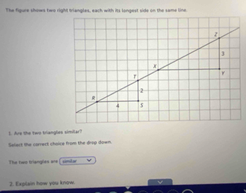 The figure shows two right triangles, each with its longest side on the same line. 
1. Are the two triangles similar? 
Select the carrect chaice from the drop down. 
The two triangles are similar 
2. Explain how you know.