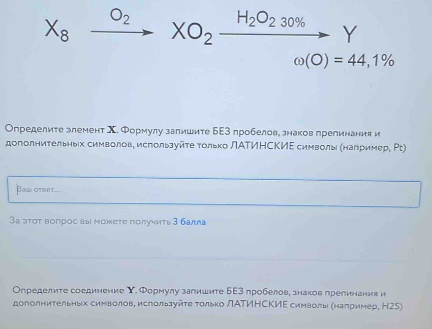 X_8xrightarrow O_2XO_2xrightarrow H_2O_230% Y
omega (O)=44,1%
Определите злемент Χ. Формулу запишите БΕ3 пробелов, знаков препинания и 
дополнительньх символов, используйτе Τолько ЛАΤИΗСΚИΕ символь (например, Ρt) 
Bаw otbеt... 
За этот воπрос вы можете получить 3балла 
Определите соединение Υ. Формулу запишите БΕ3 пробелов, знаков препинания и 
дополнительньх символов, используйτе Τолько ЛΑΤИΗСΚИΕ символь (налример, Н2S)