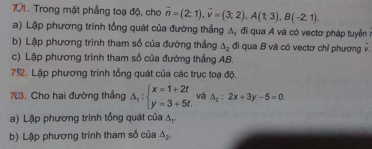 Trong mặt phẳng toạ độ, cho vector n=(2;1), vector v=(3;2), A(1;3), B(-2;1). 
a) Lập phương trình tổng quát của đường thẳng △ _1 đi qua A và có vectơ pháp tuyến 7 
b) Lập phương trình tham số của đường thẳng △ _2 đi qua B và có vectơ chỉ phương v. 
c) Lập phương trình tham số của đường thẳng AB. 
79. Lập phương trình tổng quát của các trục toạ độ. 
703. Cho hai đường thẳng △ _1:beginarrayl x=1+2t y=3+5t.endarray. và △ _2:2x+3y-5=0. 
a) Lập phương trình tổng quát của Δ₁. 
b) Lập phương trình tham số của △ _2.