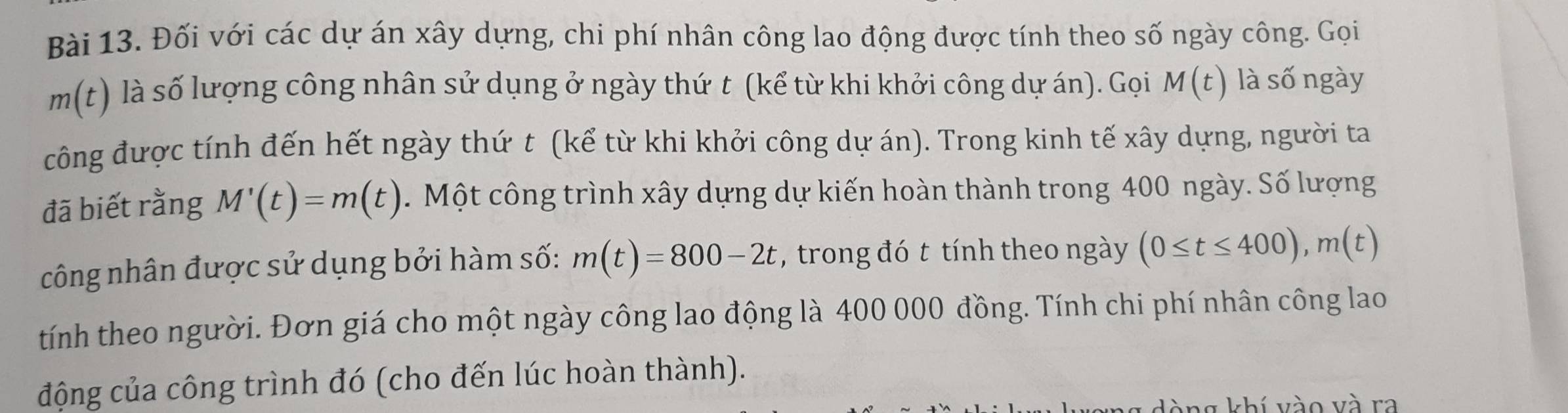 Đối với các dự án xây dựng, chi phí nhân công lao động được tính theo số ngày công. Gọi
m(t) là số lượng công nhân sử dụng ở ngày thứ t (kể từ khi khởi công dự án). Gọi M(t) là số ngày 
công được tính đến hết ngày thứ t (kể từ khi khởi công dự án). Trong kinh tế xây dựng, người ta 
đã biết rằng M'(t)=m(t). Một công trình xây dựng dự kiến hoàn thành trong 400 ngày. Số lượng 
công nhân được sử dụng bởi hàm số: m(t)=800-2t , trong đó t tính theo ngày (0≤ t≤ 400), m(t)
tính theo người. Đơn giá cho một ngày công lao động là 400 000 đồng. Tính chi phí nhân công lao 
động của công trình đó (cho đến lúc hoàn thành). 
g khí vào và ra