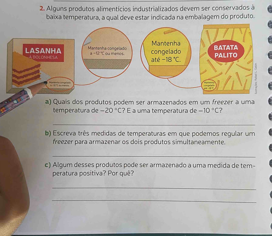 Alguns produtos alimentícios industrializados devem ser conservados à
baixa temperatura, a qual deve estar indicada na embalagem do produto.
a) Quais dos produtos podem ser armazenados em um freezer a uma
temperatura de -20°C ? É a uma temperatura de -10°C ?
_
b) Escreva três medidas de temperaturas em que podemos regular um
freezer para armazenar os dois produtos simultaneamente.
_
c) Algum desses produtos pode ser armazenado a uma medida de tem-
peratura positiva? Por quê?
_
_