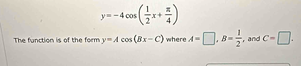 y=-4cos ( 1/2 x+ π /4 )
The function is of the form y=Acos (Bx-C) where A=□ , B= 1/2  , and C=□.