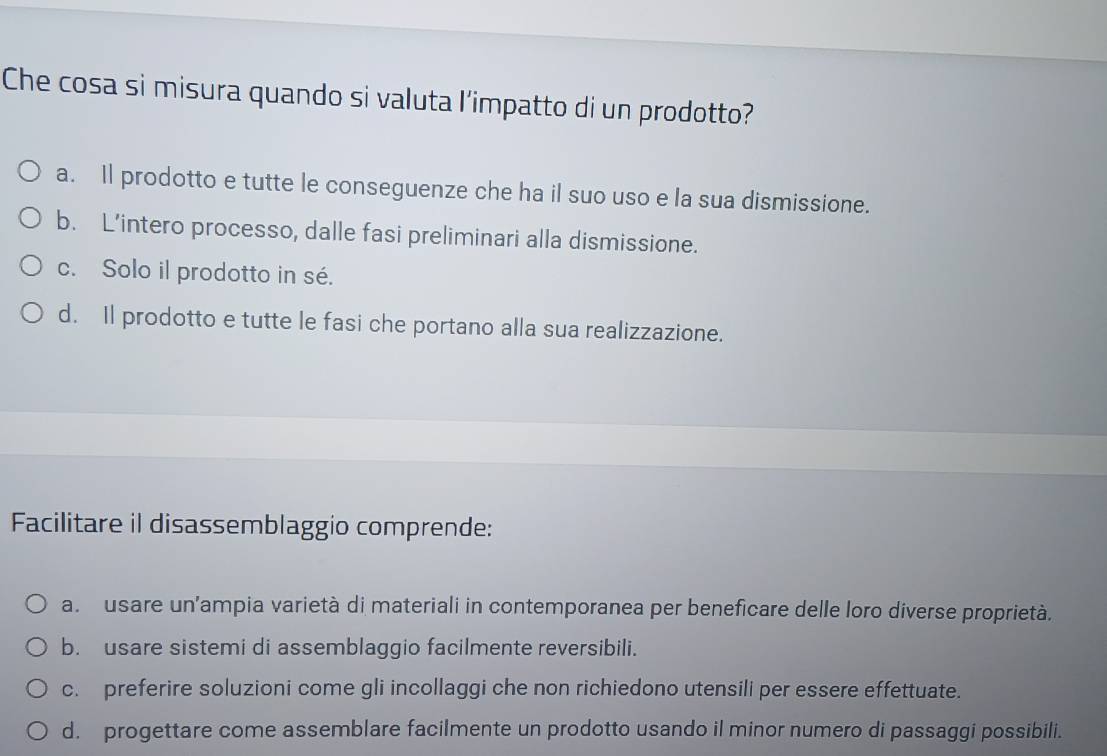 Che cosa si misura quando si valuta l'impatto di un prodotto?
a. Il prodotto e tutte le conseguenze che ha il suo uso e la sua dismissione.
b. L’intero processo, dalle fasi preliminari alla dismissione.
c. Solo il prodotto in sé.
d. Il prodotto e tutte le fasi che portano alla sua realizzazione.
Facilitare il disassemblaggio comprende:
a. usare un'ampia varietà di materiali in contemporanea per beneficare delle loro diverse proprietà.
b. usare sistemi di assemblaggio facilmente reversibili.
c. preferire soluzioni come gli incollaggi che non richiedono utensili per essere effettuate.
d. progettare come assemblare facilmente un prodotto usando il minor numero di passaggi possibili.