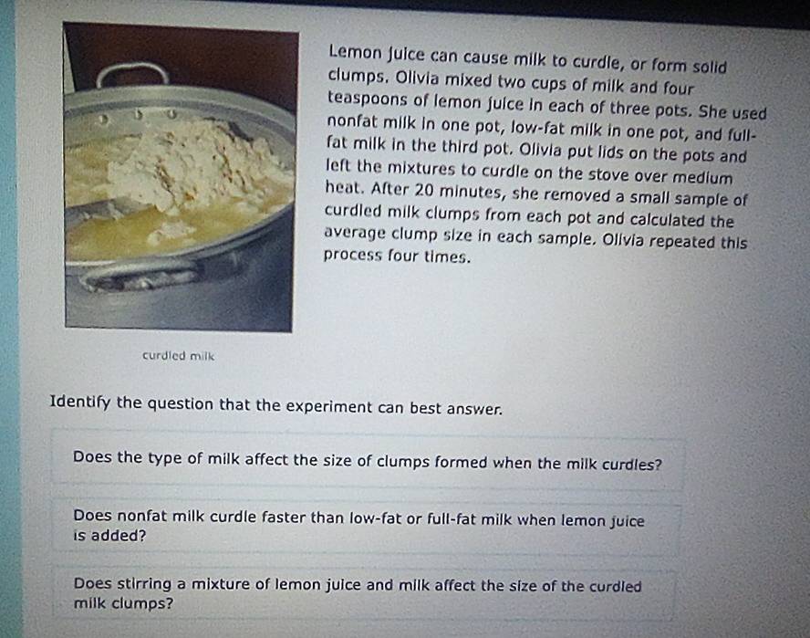 Lemon juice can cause milk to curdle, or form solid 
clumps. Olivia mixed two cups of milk and four 
teaspoons of lemon juice in each of three pots. She used 
nonfat milk in one pot, low-fat milk in one pot, and full- 
fat milk in the third pot. Olivia put lids on the pots and 
left the mixtures to curdle on the stove over medium 
heat. After 20 minutes, she removed a small sample of 
curdled milk clumps from each pot and calculated the 
average clump size in each sample. Olivia repeated this 
process four times. 
curdled milk 
Identify the question that the experiment can best answer. 
Does the type of milk affect the size of clumps formed when the milk curdles? 
Does nonfat milk curdle faster than low-fat or full-fat milk when lemon juice 
is added? 
Does stirring a mixture of lemon juice and milk affect the size of the curdled 
milk clumps?