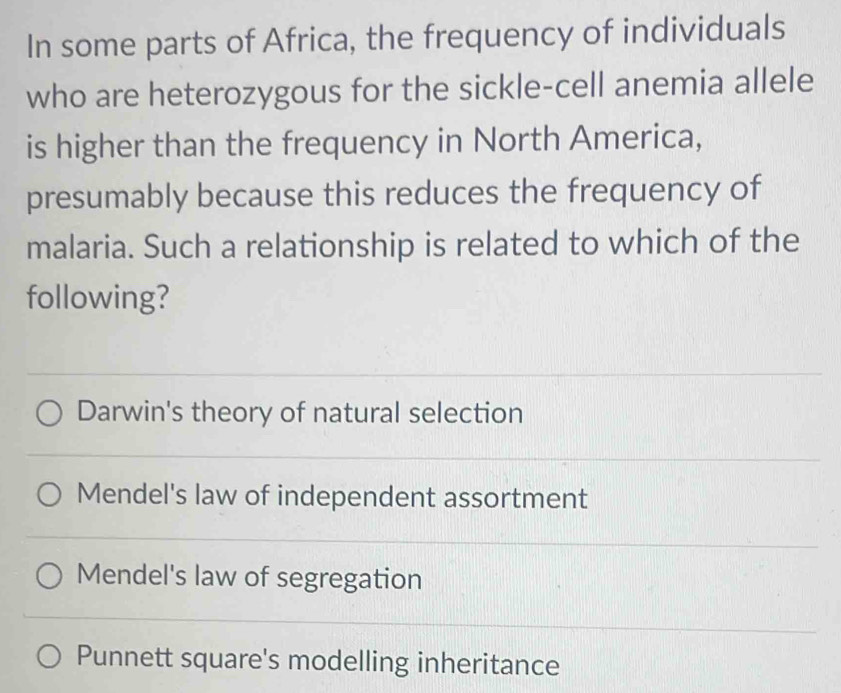 In some parts of Africa, the frequency of individuals
who are heterozygous for the sickle-cell anemia allele
is higher than the frequency in North America,
presumably because this reduces the frequency of
malaria. Such a relationship is related to which of the
following?
Darwin's theory of natural selection
Mendel's law of independent assortment
Mendel's law of segregation
Punnett square's modelling inheritance