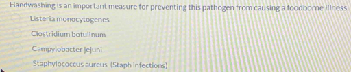 Handwashing is an important measure for preventing this pathogen from causing a foodborne illness.
Listeria monocytogenes
Clostridium botulinum
Campylobacter jejuni
Staphylococcus aureus (Staph infections)