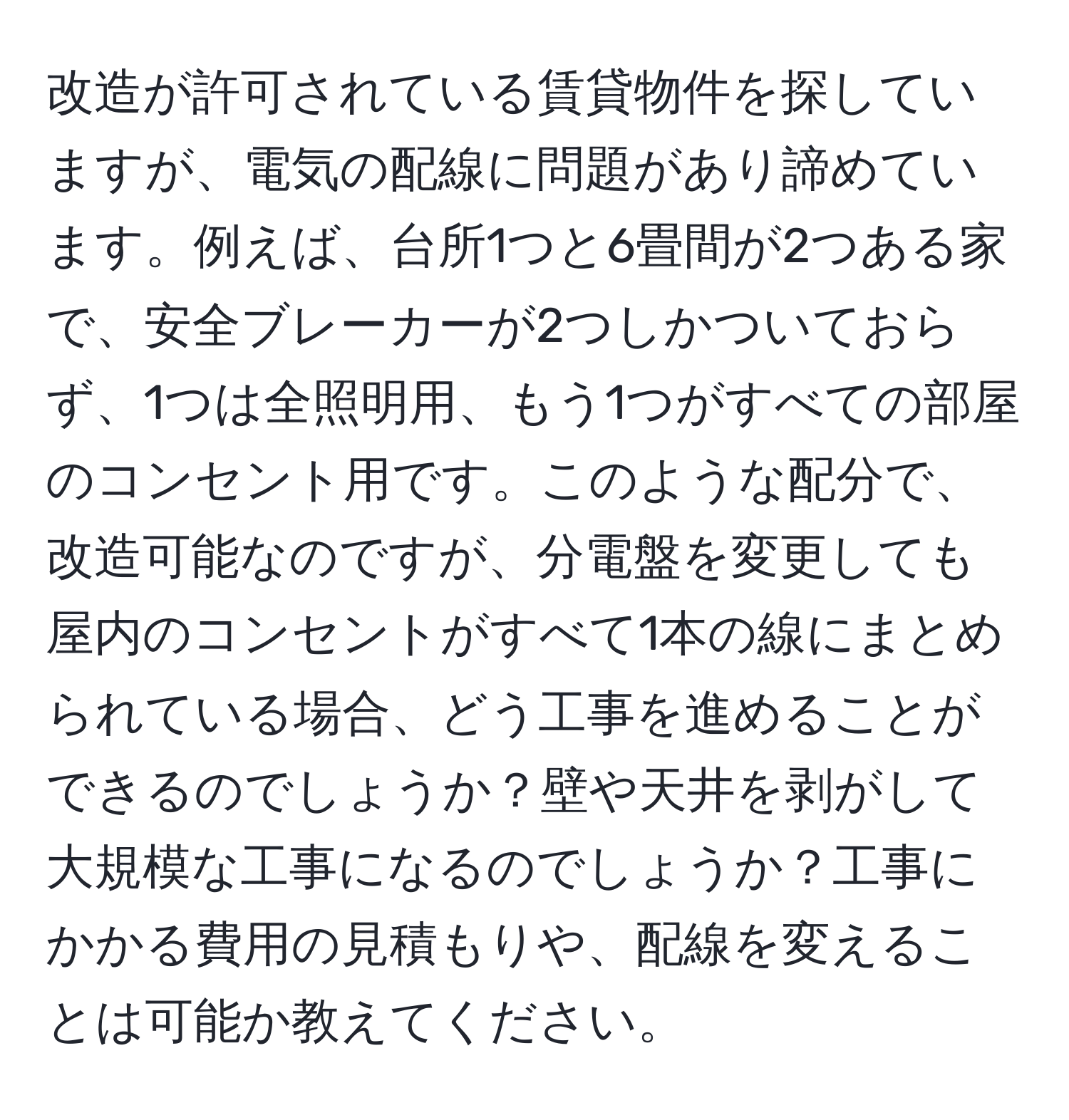 改造が許可されている賃貸物件を探していますが、電気の配線に問題があり諦めています。例えば、台所1つと6畳間が2つある家で、安全ブレーカーが2つしかついておらず、1つは全照明用、もう1つがすべての部屋のコンセント用です。このような配分で、改造可能なのですが、分電盤を変更しても屋内のコンセントがすべて1本の線にまとめられている場合、どう工事を進めることができるのでしょうか？壁や天井を剥がして大規模な工事になるのでしょうか？工事にかかる費用の見積もりや、配線を変えることは可能か教えてください。