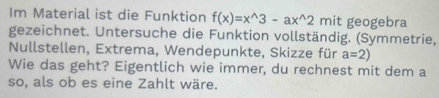 Im Material ist die Funktion f(x)=x^(wedge)3-ax^(wedge)2 mit geogebra 
gezeichnet. Untersuche die Funktion vollständig. (Symmetrie, 
Nullstellen, Extrema, Wendepunkte, Skizze für a=2)
Wie das geht? Eigentlich wie immer, du rechnest mit dem a 
so, als ob es eine Zahlt wäre.