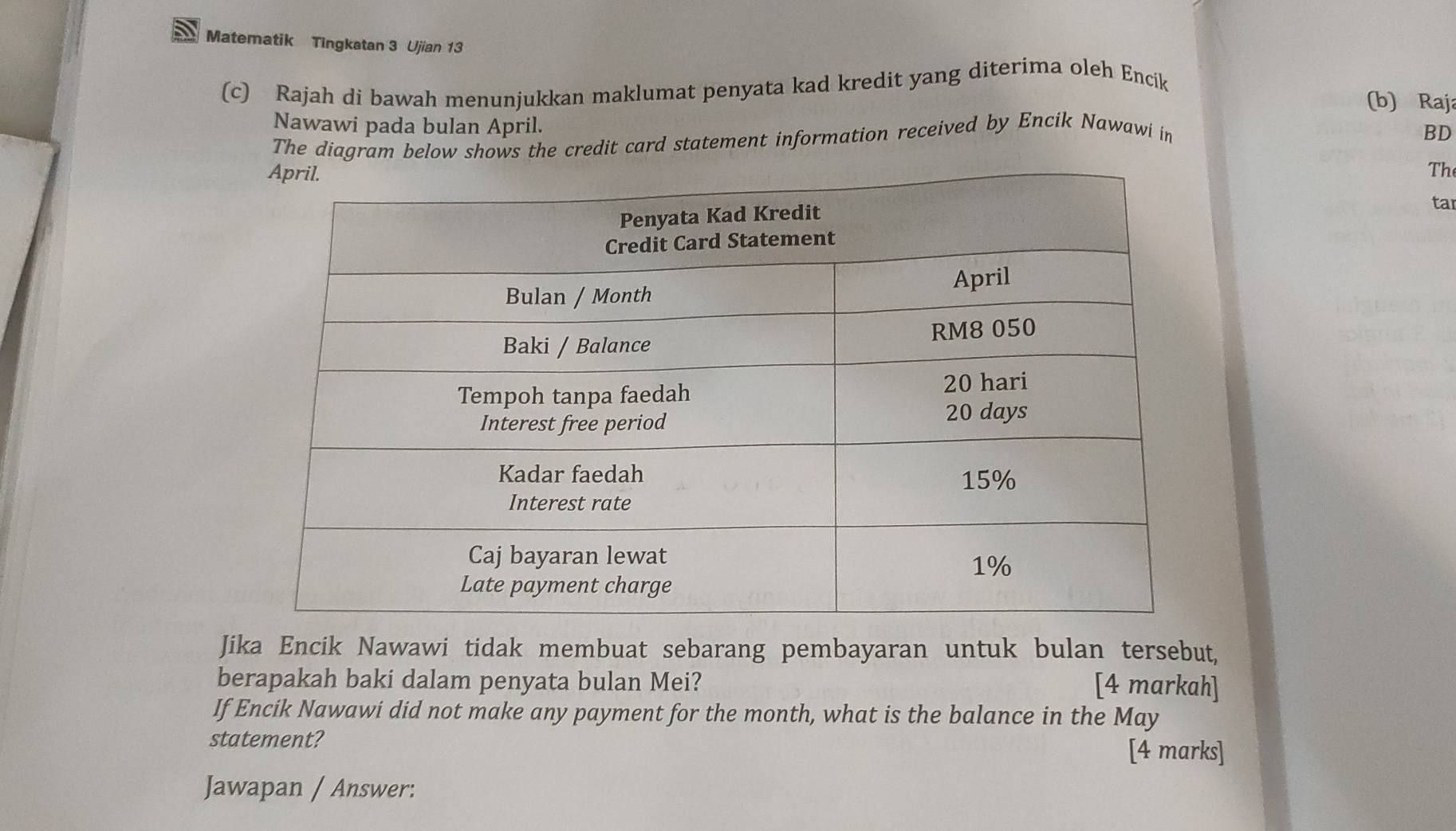 Matematik Tingkatan 3 Ujian 13 
(c) Rajah di bawah menunjukkan maklumat penyata kad kredit yang diterima oleh Encik 
(b) Raja 
Nawawi pada bulan April. 
The diagram below shows the credit card statement information received by Encik Nawawi in 
BD 
Th 
tar 
Jika Encik Nawawi tidak membuat sebarang pembayaran untuk bulan tersebut, 
berapakah baki dalam penyata bulan Mei? [4 markah] 
If Encik Nawawi did not make any payment for the month, what is the balance in the May 
statement? [4 marks] 
Jawapan / Answer: