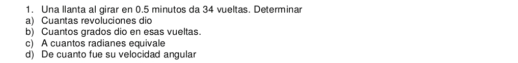 Una llanta al girar en 0.5 minutos da 34 vueltas. Determinar 
a) Cuantas revoluciones dio 
b) Cuantos grados dio en esas vueltas. 
c) A cuantos radianes equivale 
d) De cuanto fue su velocidad angular