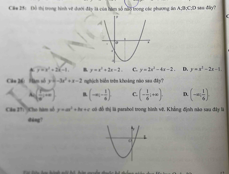 Đồ thị trong hình vẽ dưới đây là của hàm số nào trong các phương án A; B; C;D sau đây?
C
y=x^2+2x-1. B. y=x^2+2x-2. C. y=2x^2-4x-2. D. y=x^2-2x-1. 
Cầu 26: Hàm số y=-3x^2+x-2 nghịch biến trên khoảng nào sau đây?
A=( 1/∈fty  ,+∈fty ). B. (-∈fty ;- 1/6 ). C. (- 1/6 ;+∈fty ). D. (-∈fty ; 1/6 ). 
Cầu 27: Cho hàm số y=ax^2+bx+c có đồ thị là parabol trong hình vẽ. Khẳng định nào sau đây là
dàng?
17