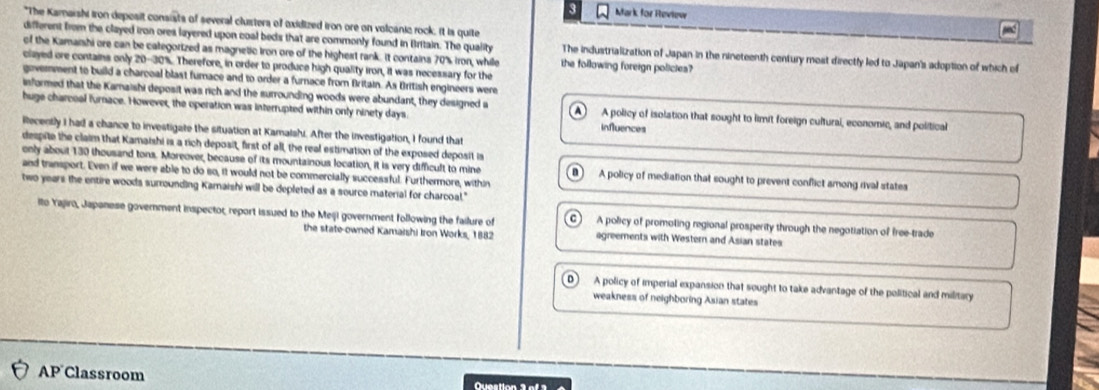 Mark for Heview
*The Kamaishi iron deposit consists of several clustera of oxidized iron ore on volcanic rock. it is quite
different from the clayed iron ores layered upon coal beds that are commonly found in Britain. The quality The industrialization of Japan in the nineteenth century most directly led to Japan's adoption of which of
of the Kamaishi ore can be categorized as magnetic Iron ore of the highest rank. It contains 70% iron, whille the following foreign policies?
clayed ore contains only 20-30%. Therefore, in order to produce high quality iron, it was necessary for the
government to build a charcoal blast furnace and to order a furnace from Britain. As British engineers were
isformed that the Karaishi deposit was rich and the surrounding woods were abundant, they designed s
huge charceal furnace. However, the operation was interrupted within only ninety days A policy of isolation that sought to limit foreign cultural, economic, and political
influences
ilecently I had a chance to investigate the situation at Kamalshi. After the investigation, I found that
despite the claim that Kamaishi is a rich deposit, first of all, the real estimation of the exposed deposit is
only about 130 thousand tons. Moreover, because of its mountainous location, it is very difficult to mine n A policy of mediation that sought to prevent conflict among rival states
and transport. Even if we were able to do so, it would not be commercially successful. Furthermore, within
two years the entire woods surrounding Karnaishi will be depleted as a source material for charcoal."
ito Yajiro, Japanese government inspector, report issued to the Meiji government following the failure of C A policy of promoling regional prosperity through the negotiation of free-trade
the state-owned Kamaishi Iron Works, 1882 agreements with Western and Asian states
A policy of imperial expansion that sought to take advantage of the political and military
weakness of neighboring Asian states
AP Classroom Question 3 of3