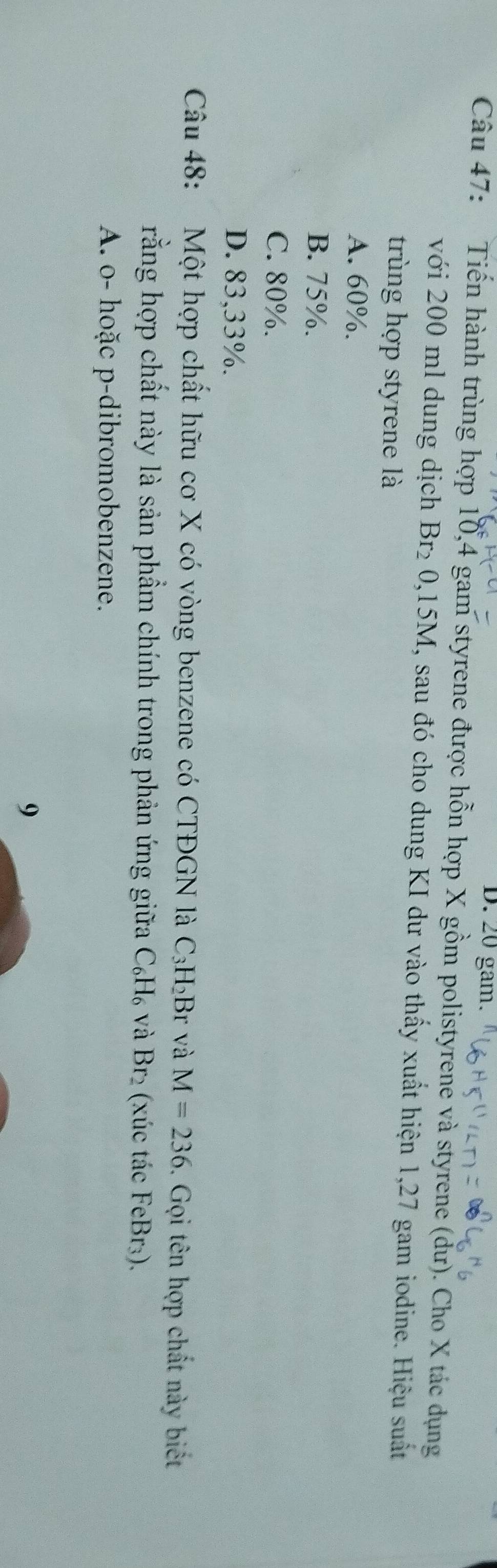20 gam.
Câu 47: Tiến hành trùng hợp 10, 4 gam styrene được hỗn hợp X gồm polistyrene và styrene (dư). Cho X tác dụng
với 200 ml dung dịch Br_20, 15M , sau đó cho dung KI dư vào thấy xuất hiện 1,27 gam iodine. Hiệu suất
trùng hợp styrene là
A. 60%.
B. 75%.
C. 80%.
D. 83,33%.
Câu 48: Một hợp chất hữu cơ X có vòng benzene có CTĐGN là C_3H_2I B r và M=236. Gọi tên hợp chất này biết
rằng hợp chất này là sản phẩm chính trong phản ứng giữa C_6H_6 và Br_2 (xúc tác FeBr₃).
A. o- hoặc p-dibromobenzene.
9