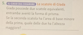 IL CASO DACHIARIRE Le scatole di Giada 
Giada possiede due scatole equivalenti, 
entrambe aventi la forma di prisma. 
Se la seconda scatola ha l'area di base minore 
della prima, quale delle due ha l’altezza 
maggiore?_