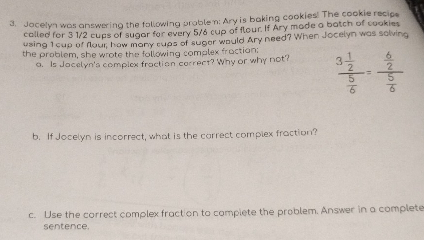 Jocelyn was answering the following problem: Ary is baking cookies! The cookie recipe 
called for 3 1/2 cups of sugar for every 5/6 cup of flour. If Ary made a batch of cookies 
using 1 cup of flour, how many cups of sugar would Ary need? When Jocelyn was solving 
the problem, she wrote the following complex fraction: 
a. Is Jocelyn's complex fraction correct? Why or why not?
frac 3 1/2  5/6 =frac  6/2  5/6 
b. If Jocelyn is incorrect, what is the correct complex fraction? 
c. Use the correct complex fraction to complete the problem. Answer in a complete 
sentence.