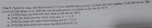 Người ta cung cấp nhiệt lượng 1,5 J cho chất khi đựng trong 1 xylanh đặt nằm ngang. Chất khí nỡ ra, đây
piston đi một đoạn 5 cm. Biết lực ma sát giữa piston và xylanh có độ lớn là 20 N.
a. [ VD ] Công của khổi khí thực hiện có độ lớn là 100 J.
b. [NB] Do khổi khí thực hiện công nên A=-1J.
c. [NB] Do khối khí nhận khiệt lượng nên Q=1,5J.
d. [ VD ] Độ biến thiên nội năng của khổi khí là 0,5 J.