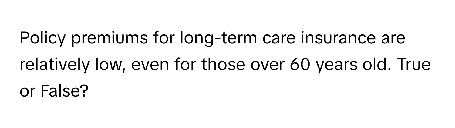 Policy premiums for long-term care insurance are relatively low, even for those over 60 years old. True or False?