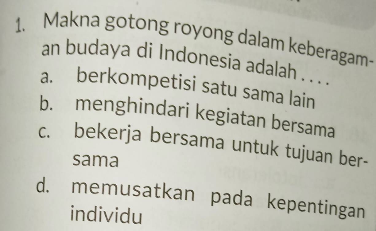 Makna gotong royong dalam keberagam-
an budaya di Indonesia adalah . . . .
a. berkompetisi satu sama lain
b. menghindari kegiatan bersama
c. bekerja bersama untuk tujuan ber-
sama
d. memusatkan pada kepentingan
individu