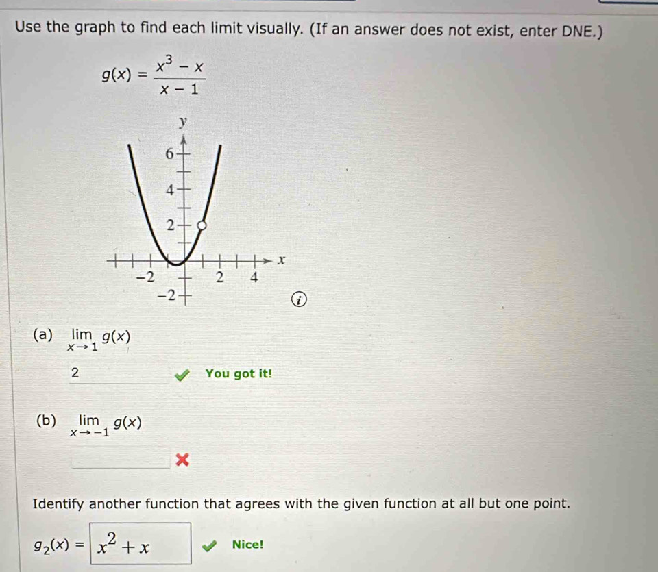 Use the graph to find each limit visually. (If an answer does not exist, enter DNE.)
g(x)= (x^3-x)/x-1 
i 
(a) limlimits _xto 1g(x)
2 You got it! 
(b) limlimits _xto -1g(x)
Identify another function that agrees with the given function at all but one point. 
Nice!
g_2(x)= :|x^2+x^