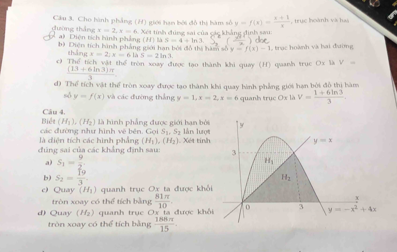 Cho hình phẳng (H) giới hạn bởi đồ thị hàm số y=f(x)= (x+1)/x  , trục hoành và hai
đường thẳng x=2,x=6. Xét tính đúng sai của các khẳng định sau:
a) Diện tích hình phẳng (H) là S=4+ln 3.
b) Diện tích hình phẳng giới hạn bởi đồ thị hàm số y=f(x)-1 , trục hoành và hai đường
thẳng x=2;x=6laS=2ln 3.
c) Thể tích vật thể tròn xoay được tạo thành khi quay (H) quanh trục Ox là V=
 ((13+6ln 3)π )/3 .
d) Thể tích vật thể tròn xoay được tạo thành khi quay hình phẳng giới hạn bởi đồ thị hàm
số y=f(x) và các đường thẳng y=1,x=2,x=6 quanh trục Ox là V= (1+6ln 3)/3 .
Câu 4.
Biết (H_1),(H_2) là hình phẳng được giới hạn bởi
các đường như hình vẽ bên. Gọi S_1,S_2 lần lượt
là diện tích các hình phẳng (H_1),(H_2). Xét tính
đúng sai của các khẳng định sau:
a) S_1= 9/2 .
b) S_2= 19/3 .
c) Quay (H_1) quanh trục Ox ta được khố
tròn xoay có thể tích bằng  81π /10 .
d) Quay (H_2) quanh trục Ox ta được khố
tròn xoay có thể tích bằng  188π /15 .