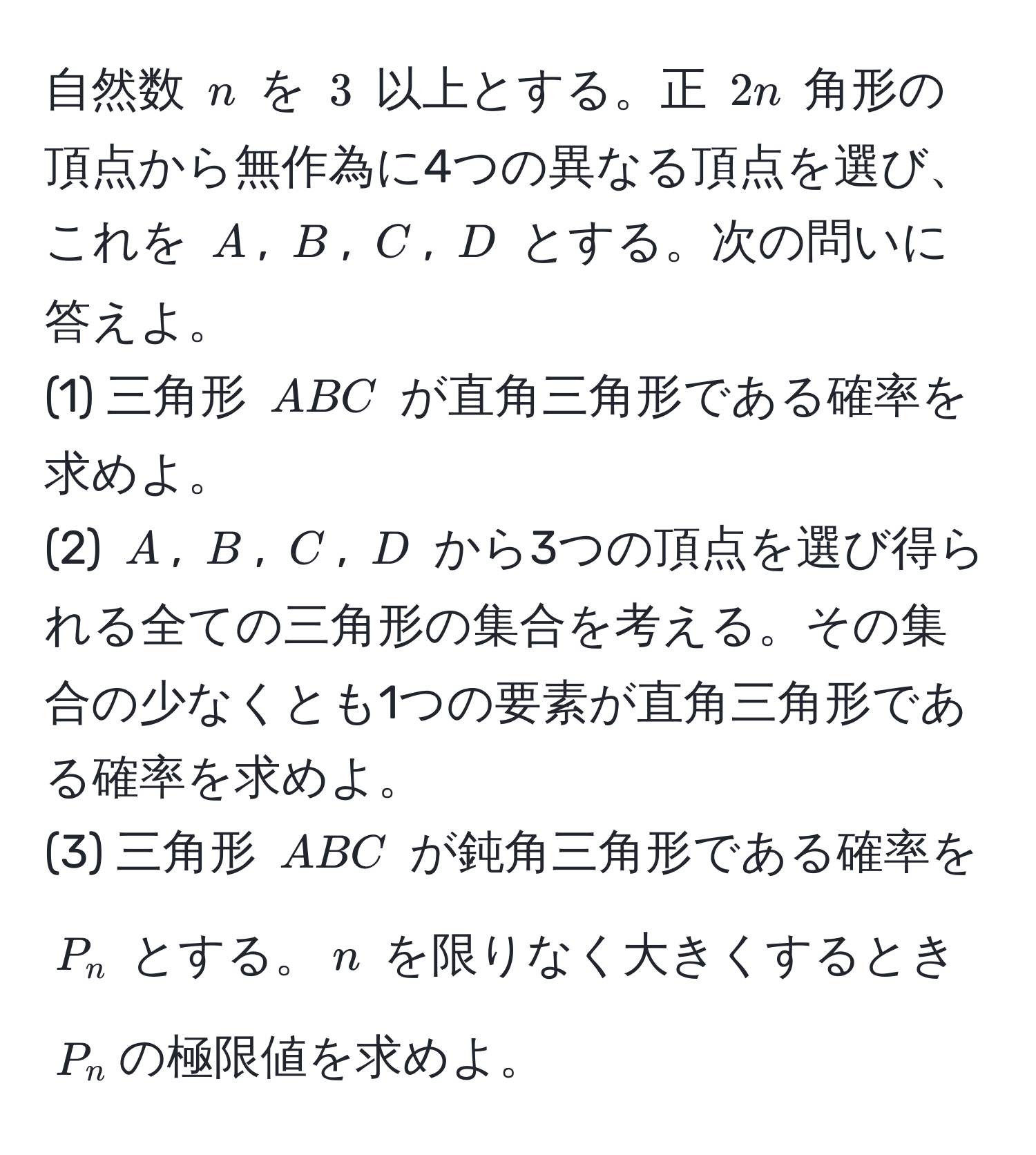 自然数 $n$ を $3$ 以上とする。正 $2n$ 角形の頂点から無作為に4つの異なる頂点を選び、これを $A$, $B$, $C$, $D$ とする。次の問いに答えよ。  
(1) 三角形 $ABC$ が直角三角形である確率を求めよ。  
(2) $A$, $B$, $C$, $D$ から3つの頂点を選び得られる全ての三角形の集合を考える。その集合の少なくとも1つの要素が直角三角形である確率を求めよ。  
(3) 三角形 $ABC$ が鈍角三角形である確率を $P_n$ とする。$n$ を限りなく大きくするとき$P_n$の極限値を求めよ。