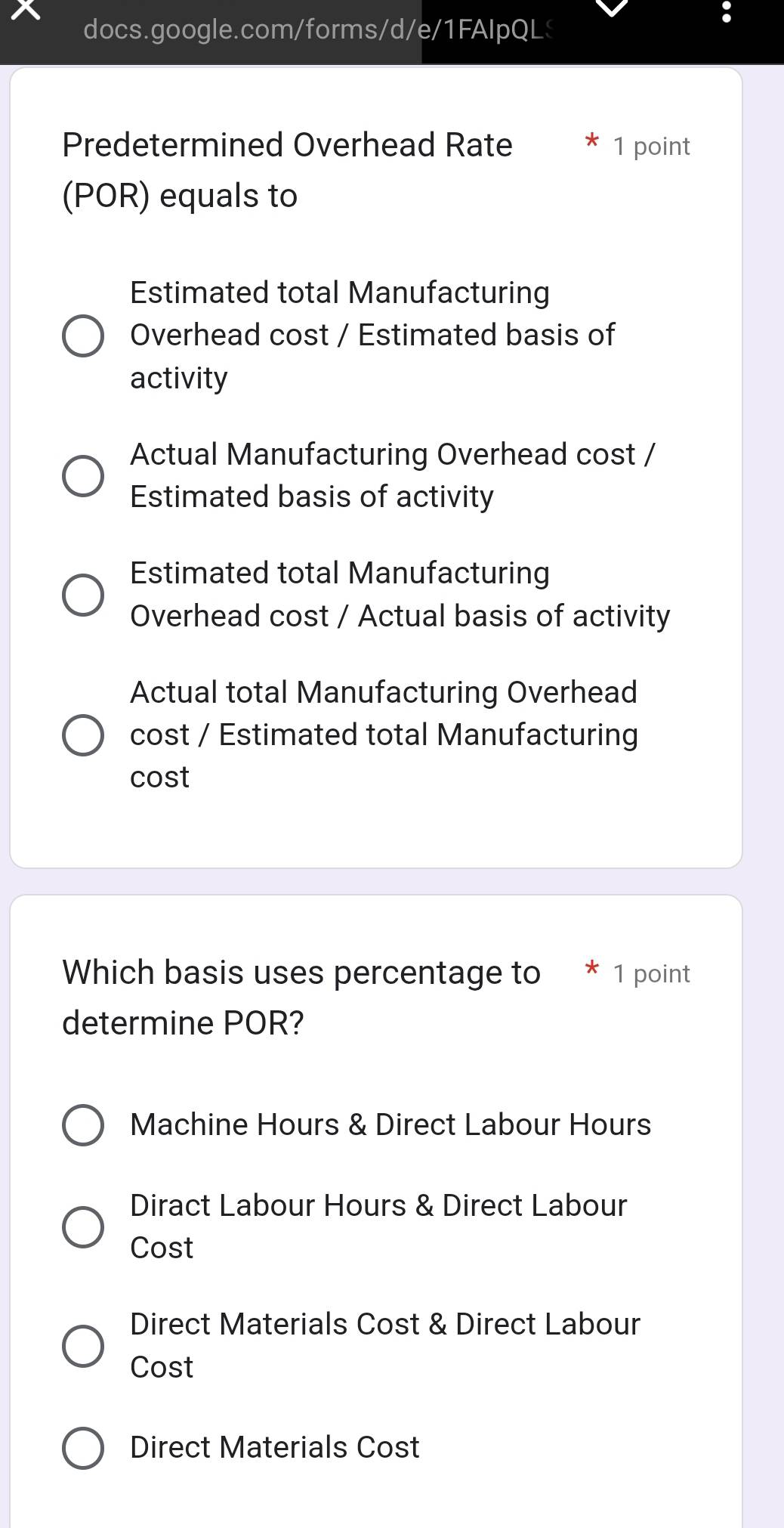 Predetermined Overhead Rate 1 point
(POR) equals to
Estimated total Manufacturing
Overhead cost / Estimated basis of
activity
Actual Manufacturing Overhead cost /
Estimated basis of activity
Estimated total Manufacturing
Overhead cost / Actual basis of activity
Actual total Manufacturing Overhead
cost / Estimated total Manufacturing
cost
Which basis uses percentage to 1 point
determine POR?
Machine Hours & Direct Labour Hours
Diract Labour Hours & Direct Labour
Cost
Direct Materials Cost & Direct Labour
Cost
Direct Materials Cost