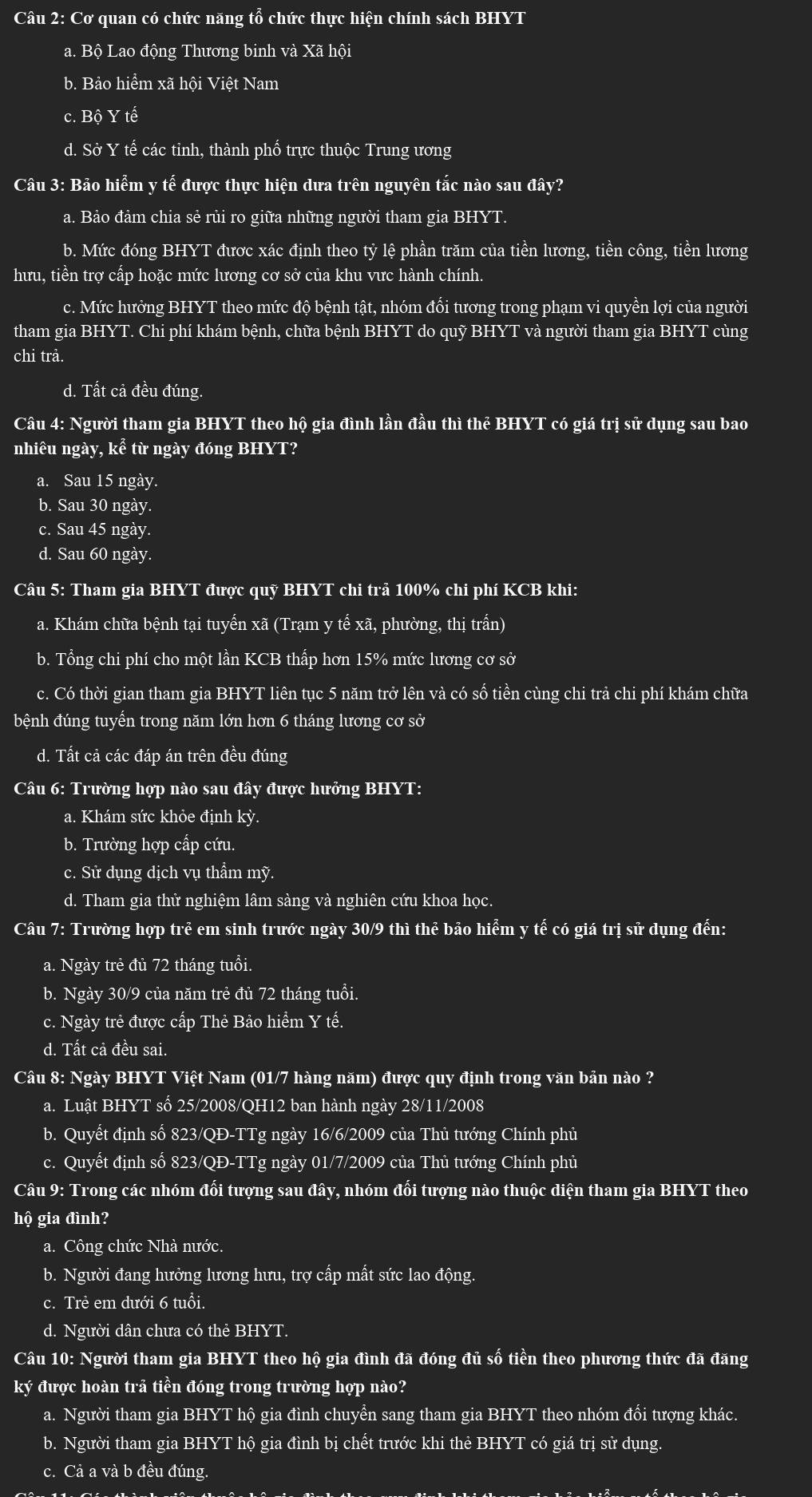 Cơ quan có chức năng tổ chức thực hiện chính sách BHYT
a. Bộ Lao động Thương binh và Xã hội
b. Bảo hiểm xã hội Việt Nam
C. Bhat QYthat e
d. Sở Y tế các tinh, thành phố trực thuộc Trung ương
Câu 3: Bảo hiểm y tế được thực hiện dưa trên nguyên tắc nào sau đây?
a. Bảo đảm chia sẻ rủi ro giữa những người tham gia BHYT.
b. Mức đóng BHYT đươc xác định theo tỷ lệ phần trăm của tiền lương, tiền công, tiền lương
hưu, tiền trợ cấp hoặc mức lương cơ sở của khu vực hành chính.
c. Mức hưởng BHYT theo mức độ bệnh tật, nhóm đổi tương trong phạm vi quyền lợi của người
tham gia BHYT. Chi phí khám bệnh, chữa bệnh BHYT do quỹ BHYT và người tham gia BHYT cùng
chi trả.
d. Tất cả đều đúng.
Câu 4: Người tham gia BHYT theo hộ gia đình lần đầu thì thể BHYT có giá trị sử dụng sau bao
nhiêu ngày, kể từ ngày đóng BHYT?
a. Sau 15 ngày.
b. Sau 30 ngày.
c. Sau 45 ngày.
d. Sau 60 ngày.
Câu 5: Tham gia BHYT được quỹ BHYT chi trả 100% chi phí KCB khi:
a. Khám chữa bệnh tại tuyến xã (Trạm y tế xã, phường, thị trấn)
b. Tổng chi phí cho một lần KCB thấp hơn 15% mức lương cơ sở
c. Có thời gian tham gia BHYT liên tục 5 năm trở lên và có số tiền cùng chi trả chi phí khám chữa
bệnh đúng tuyển trong năm lớn hơn 6 tháng lương cơ sở
d. Tất cả các đáp án trên đều đúng
Câu 6: Trường hợp nào sau đây được hưởng BHYT:
a. Khám sức khỏe định kỳ.
b. Trường hợp cấp cứu.
c. Sử dụng dịch vụ thẩm mỹ.
d. Tham gia thử nghiệm lâm sàng và nghiên cứu khoa học.
Câu 7: Trường hợp trẻ em sinh trước ngày 30/9 thì thể bảo hiểm y tế có giá trị sử dụng đến:
a. Ngày trẻ đủ 72 tháng tuổi.
b. Ngày 30/9 của năm trẻ đủ 72 tháng tuổi.
c. Ngày trẻ được cấp Thẻ Bảo hiểm Y tế.
d. Tất cả đều sai.
Câu 8: Ngày BHYT Việt Nam (01/7 hàng năm) được quy định trong văn bản nào ?
a. Luật BHYT số 25/2008/QH12 ban hành ngày 28/11/2008
b. Quyết định số 823/QĐ-TTg ngày 16/6/2009 của Thủ tướng Chính phủ
c. Quyết định số 823/QĐ-TTg ngày 01/7/2009 của Thủ tướng Chính phủ
Câu 9: Trong các nhóm đối tượng sau đây, nhóm đổi tượng nào thuộc diện tham gia BHYT theo
hộ gia đình?
a. Công chức Nhà nước.
b. Người đang hưởng lương hưu, trợ cấp mất sức lao động.
c. Trẻ em dưới 6 tuổi.
d. Người dân chưa có thẻ BHYT.
Câu 10: Người tham gia BHYT theo hộ gia đình đã đóng đủ số tiền theo phương thức đã đăng
ký được hoàn trả tiền đóng trong trường hợp nào?
a. Người tham gia BHYT hộ gia đình chuyển sang tham gia BHYT theo nhóm đối tượng khác.
b. Người tham gia BHYT hộ gia đình bị chết trước khi thẻ BHYT có giá trị sử dụng.
c. Cả a và b đều đúng.