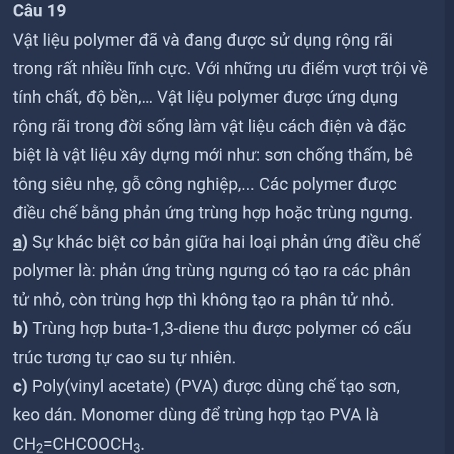 Vật liệu polymer đã và đang được sử dụng rộng rãi
trong rất nhiều lĩnh cực. Với những ưu điểm vượt trội về
tính chất, độ bền,... Vật liệu polymer được ứng dụng
rộng rãi trong đời sống làm vật liệu cách điện và đặc
biệt là vật liệu xây dựng mới như: sơn chống thấm, bê
tông siêu nhẹ, gỗ công nghiệp,... Các polymer được
điều chế bằng phản ứng trùng hợp hoặc trùng ngưng.
a) Sự khác biệt cơ bản giữa hai loại phản ứng điều chế
polymer là: phản ứng trùng ngưng có tạo ra các phân
tử nhỏ, còn trùng hợp thì không tạo ra phân tử nhỏ.
b) Trùng hợp buta -1, 3 -diene thu được polymer có cấu
trúc tương tự cao su tự nhiên.
c) Poly(vinyl acetate) (PVA) được dùng chế tạo sơn,
keo dán. Monomer dùng để trùng hợp tạo PVA là
CH_2=CHCOOCH_3.