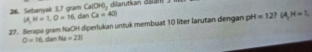 Sebanyak 3,7 gram Ca(OH)_2 dilarutkan dalan
(A,H=1, O=16 , dan Ca=40)
27. Berapa gram NaOH diperlukan untuk membuat 10 liter larutan dengan pH H=12? (A,H=1,
O=16,danNa=23)