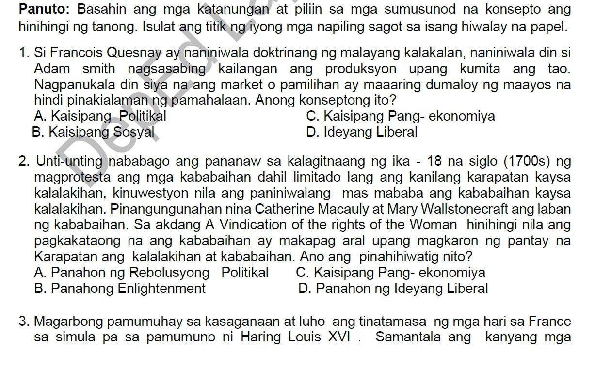 Panuto: Basahin ang mga katanungan at piliin sa mga sumusunod na konsepto ang
hinihingi ng tanong. Isulat ang titik ng iyong mga napiling sagot sa isang hiwalay na papel.
1. Si Francois Quesnay ay naniniwala doktrinang ng malayang kalakalan, naniniwala din si
Adam smith nagsasabing kailangan ang produksyon upang kumita ang tao.
Nagpanukala din siya na ang market o pamilihan ay maaaring dumaloy ng maayos na
hindi pinakialaman ng pamahalaan. Anong konseptong ito?
A. Kaisipang Politikal C. Kaisipang Pang- ekonomiya
B. Kaisipang Sosyal D. Ideyang Liberal
2. Unti-unting nababago ang pananaw sa kalagitnaang ng ika - 18 na siglo (1700s) ng
magprotesta ang mga kababaihan dahil limitado lang ang kanilang karapatan kaysa
kalalakihan, kinuwestyon nila ang paniniwalang mas mababa ang kababaihan kaysa
kalalakihan. Pinangungunahan nina Catherine Macauly at Mary Wallstonecraft ang laban
ng kababaihan. Sa akdang A Vindication of the rights of the Woman hinihingi nila ang
pagkakataong na ang kababaihan ay makapag aral upang magkaron ng pantay na
Karapatan ang kalalakihan at kababaihan. Ano ang pinahihiwatig nito?
A. Panahon ng Rebolusyong Politikal C. Kaisipang Pang- ekonomiya
B. Panahong Enlightenment D. Panahon ng Ideyang Liberal
3. Magarbong pamumuhay sa kasaganaan at luho ang tinatamasa ng mga hari sa France
sa simula pa sa pamumuno ni Haring Louis XVI . Samantala ang kanyang mga