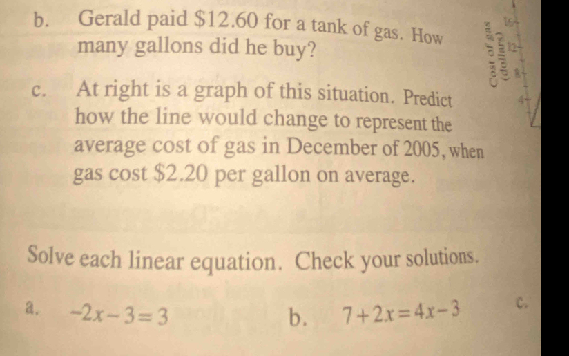 Gerald paid $12.60 for a tank of gas. How 12 
many gallons did he buy? 
s 8
c. At right is a graph of this situation. Predict 4
how the line would change to represent the 
average cost of gas in December of 2005, when 
gas cost $2.20 per gallon on average. 
Solve each linear equation. Check your solutions. 
a. -2x-3=3 7+2x=4x-3 c. 
b.