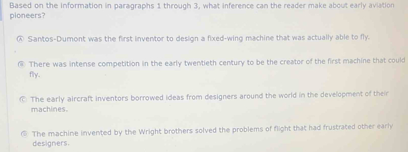 Based on the information in paragraphs 1 through 3, what inference can the reader make about early aviation
pioneers?
Ⓐ Santos-Dumont was the first inventor to design a fixed-wing machine that was actually able to fly.
⑥ There was intense competition in the early twentieth century to be the creator of the first machine that could
fly.
© The early aircraft inventors borrowed ideas from designers around the world in the development of their
machines.
© The machine invented by the Wright brothers solved the problems of flight that had frustrated other early
designers.