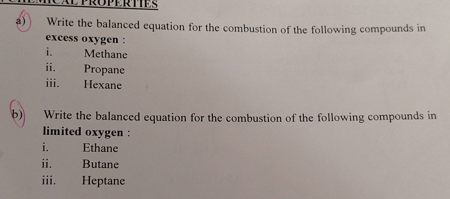 MCAL PROPERTIES 
a) Write the balanced equation for the combustion of the following compounds in 
excess oxygen : 
i. Methane 
ii. Propane 
iii. Hexane 
b) Write the balanced equation for the combustion of the following compounds in 
limited oxygen : 
i. Ethane 
ii. ह Butane 
iii. Heptane