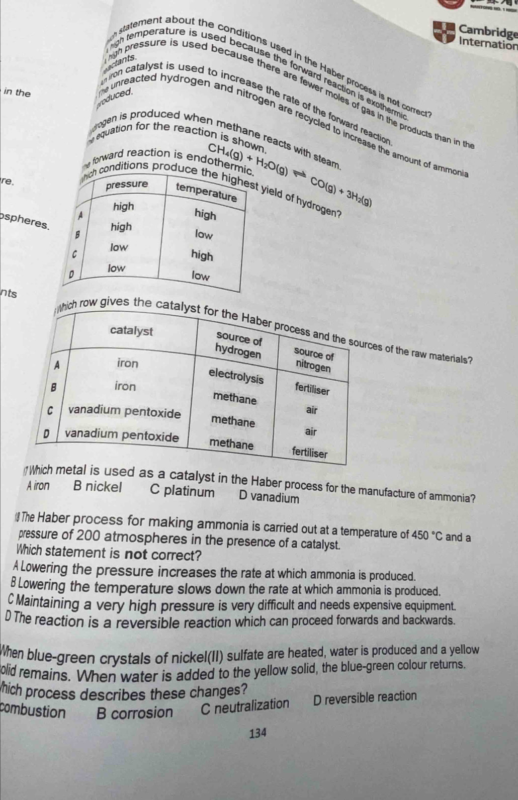 Cambridge
Internation
h statement about the conditions used in the Haber process is not corred 
high temperature is used because the forward reaction is exothermi 
in the
actants igh pressure is used because there are fewer moles of gas in the products than in t
m iron catalyst is used to increase the rate of the forward reaction 
drogen is produced when methane read
produced. he unreacted hydrogen and nitrogen are recycled to increase the amount of ammon 
equation for the reactic is shown 
me forward reaction is endotherm CH_4(g)+H_2O(g)leftharpoons CO(g)+3H_2(g) s with
tean
re .
onditions produyield of hydrogen
ospheres
nts
es of the raw materials
d as a catalyst in the Haber process for the manufacture of ammonia?
A iron B nickel C platinum D vanadium
 The Haber process for making ammonia is carried out at a temperature of 450°C and a
pressure of 200 atmospheres in the presence of a catalyst.
Which statement is not correct?
A Lowering the pressure increases the rate at which ammonia is produced.
B Lowering the temperature slows down the rate at which ammonia is produced.
C Maintaining a very high pressure is very difficult and needs expensive equipment.
D The reaction is a reversible reaction which can proceed forwards and backwards.
When blue-green crystals of nickel(II) sulfate are heated, water is produced and a yellow
olid remains. When water is added to the yellow solid, the blue-green colour returns.
hich process describes these changes?
combustion B corrosion C neutralization D reversible reaction
134