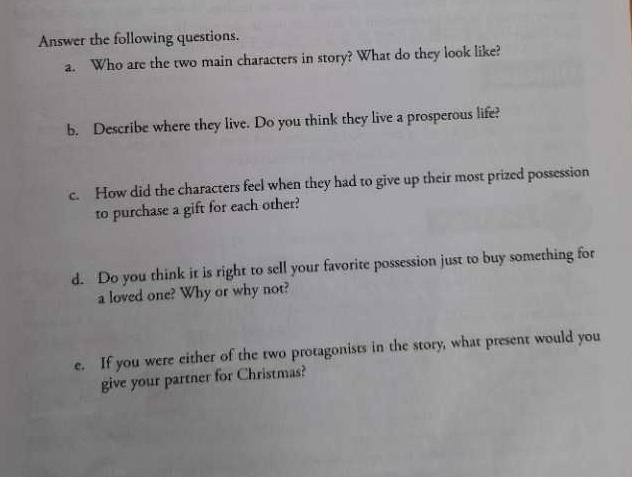 Answer the following questions. 
a. Who are the two main characters in story? What do they look like? 
b. Describe where they live. Do you think they live a prosperous life? 
c. How did the characters feel when they had to give up their most prized possession 
to purchase a gift for each other? 
d. Do you think it is right to sell your favorite possession just to buy something for 
a loved one? Why or why not? 
e. If you were either of the two protagonists in the story, what present would you 
give your partner for Christmas?